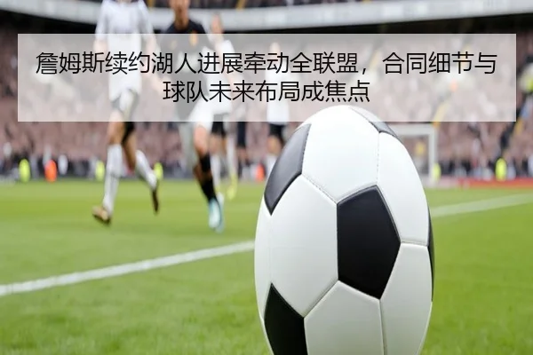 詹姆斯续约湖人进展牵动全联盟，合同细节与球队未来布局成焦点