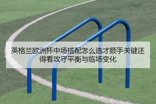 英格兰欧洲杯中场搭配怎么选才顺手关键还得看攻守平衡与临场变化