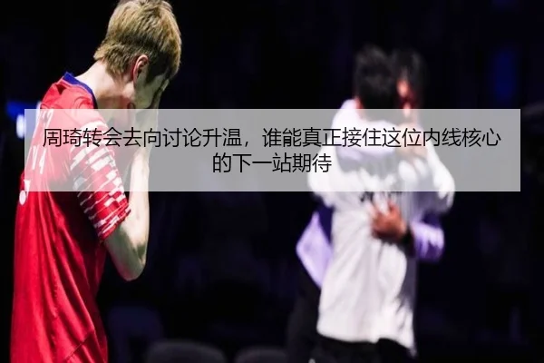 周琦转会去向讨论升温，谁能真正接住这位内线核心的下一站期待